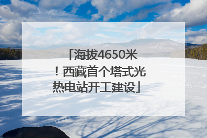 海拔4650米！西藏首个塔式光热电站开工建设