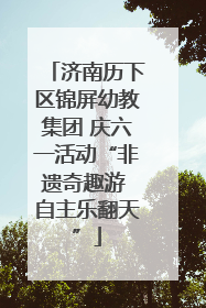 济南历下区锦屏幼教集团 庆六一活动“非遗奇趣游 自主乐翻天”