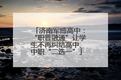 济南军博高中：“职普融通”让学生不再纠结高中、中职“二选一”