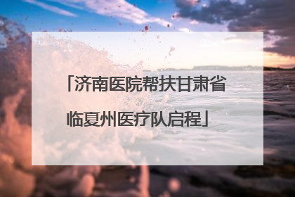 济南医院帮扶甘肃省临夏州医疗队启程