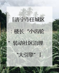济宁市任城区：楼长“小齿轮”转动社区治理“大引擎”