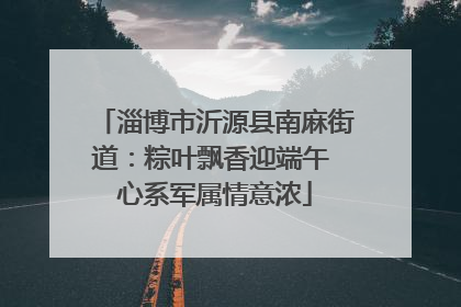 淄博市沂源县南麻街道：粽叶飘香迎端午 心系军属情意浓