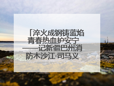 淬火成钢铸蓝焰 青春热血护安宁——记新疆巴州消防木沙江·司马义的逆行人生