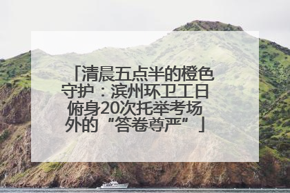 清晨五点半的橙色守护：滨州环卫工日俯身20次托举考场外的“答卷尊严”