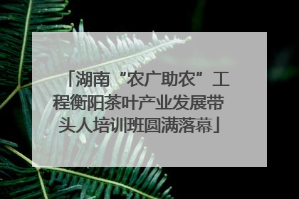 湖南“农广助农”工程衡阳茶叶产业发展带头人培训班圆满落幕