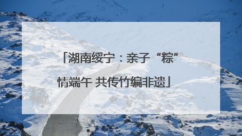 湖南绥宁：亲子“粽”情端午 共传竹编非遗