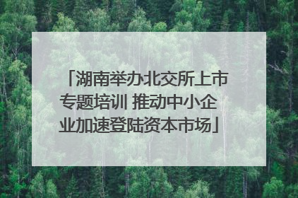 湖南举办北交所上市专题培训 推动中小企业加速登陆资本市场
