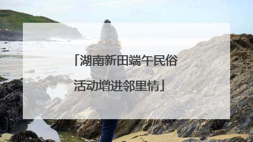湖南新田端午民俗活动增进邻里情