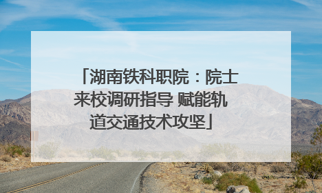 湖南铁科职院：院士来校调研指导 赋能轨道交通技术攻坚