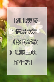 湖北夷陵：情景歌舞《移民新歌》唱响三峡新生活