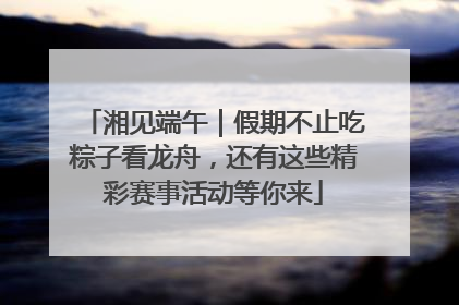 湘见端午｜假期不止吃粽子看龙舟，还有这些精彩赛事活动等你来