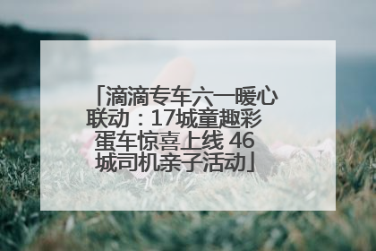 滴滴专车六一暖心联动：17城童趣彩蛋车惊喜上线 46城司机亲子活动
