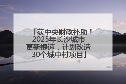 获中央财政补助！2025年长沙城市更新提速，计划改造30个城中村项目