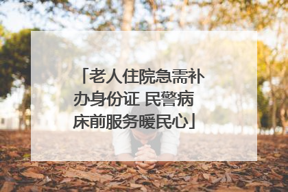 老人住院急需补办身份证 民警病床前服务暖民心
