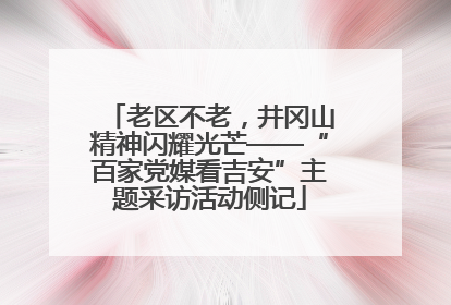 老区不老，井冈山精神闪耀光芒——“百家党媒看吉安”主题采访活动侧记