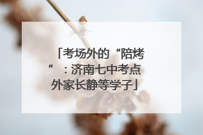 考场外的“陪烤”：济南七中考点外家长静等学子