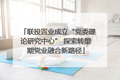 联投置业成立“党委理论研究中心” 探索转型期党业融合新路径