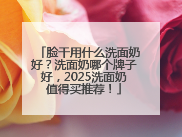 脸干用什么洗面奶好？洗面奶哪个牌子好，2025洗面奶值得买推荐！