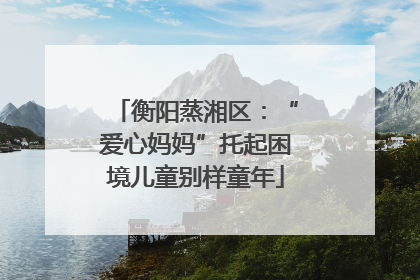 衡阳蒸湘区：“爱心妈妈”托起困境儿童别样童年
