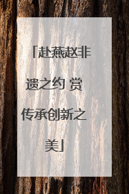 赴燕赵非遗之约 赏传承创新之美
