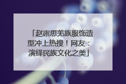 赵露思羌族服饰造型冲上热搜！网友：演绎民族文化之美