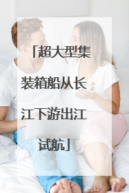 超大型集装箱船从长江下游出江试航