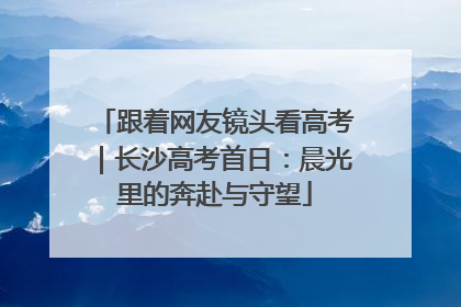 跟着网友镜头看高考｜长沙高考首日：晨光里的奔赴与守望