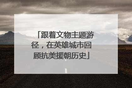 跟着文物主题游径，在英雄城市回顾抗美援朝历史