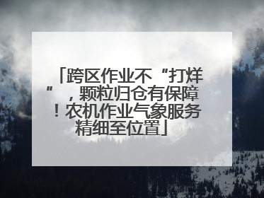 跨区作业不“打烊”，颗粒归仓有保障！农机作业气象服务精细至位置