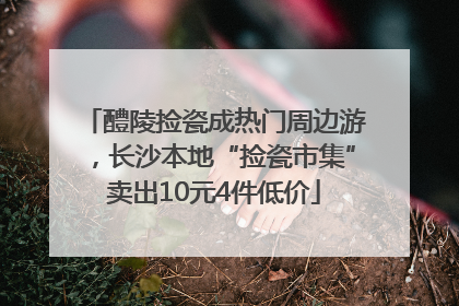 醴陵捡瓷成热门周边游，长沙本地“捡瓷市集”卖出10元4件低价