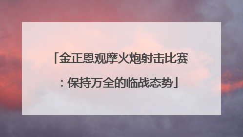 金正恩观摩火炮射击比赛：保持万全的临战态势