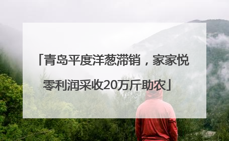 青岛平度洋葱滞销，家家悦零利润采收20万斤助农