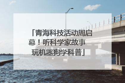 青海科技活动周启幕！听科学家故事 玩机器狗学科普