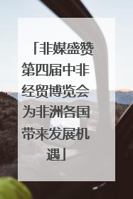 非媒盛赞第四届中非经贸博览会为非洲各国带来发展机遇