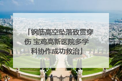 钢筋高空坠落致贯穿伤 宝鸡高新医院多学科协作成功救治