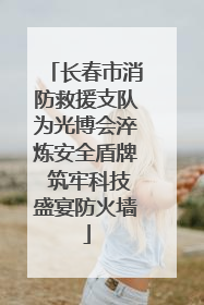长春市消防救援支队为光博会淬炼安全盾牌 筑牢科技盛宴防火墙