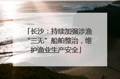 长沙：持续加强涉渔“三无”船舶整治，维护渔业生产安全