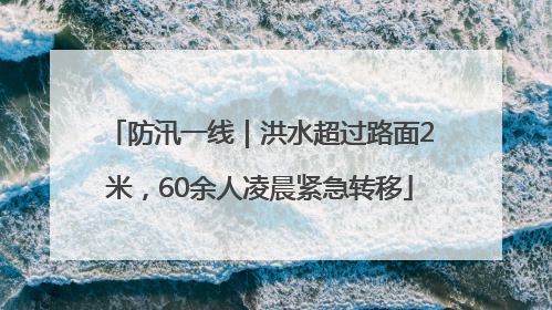 防汛一线｜洪水超过路面2米，60余人凌晨紧急转移