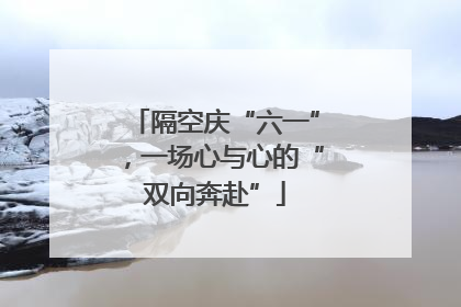隔空庆“六一”，一场心与心的“双向奔赴”