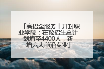 高招全服务丨开封职业学院：在豫招生总计划增至4400人，新增六大前沿专业