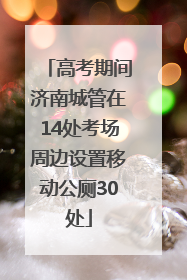 高考期间济南城管在14处考场周边设置移动公厕30处