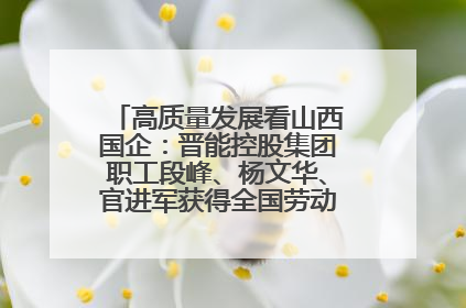 高质量发展看山西国企：晋能控股集团职工段峰、杨文华、官进军获得全国劳动模范荣誉称号