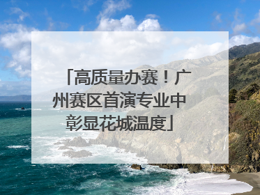 高质量办赛！广州赛区首演专业中彰显花城温度