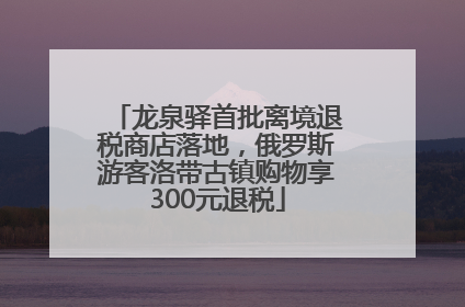 龙泉驿首批离境退税商店落地，俄罗斯游客洛带古镇购物享300元退税