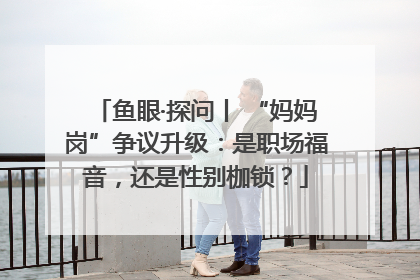 鱼眼·探问丨 “妈妈岗”争议升级：是职场福音，还是性别枷锁？