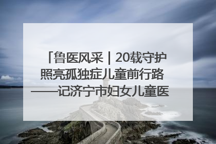 鲁医风采｜20载守护 照亮孤独症儿童前行路——记济宁市妇女儿童医院儿童康复中心主任、副主任技师赵淑珍