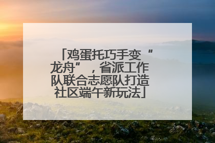 鸡蛋托巧手变“龙舟”，省派工作队联合志愿队打造社区端午新玩法