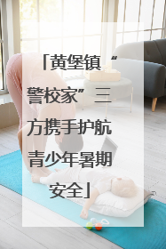 黄堡镇“警校家”三方携手护航青少年暑期安全