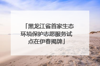 黑龙江省首家生态环境保护志愿服务试点在伊春揭牌