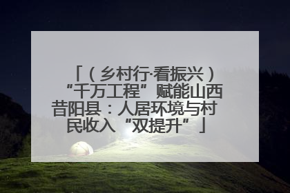 （乡村行·看振兴）“千万工程”赋能山西昔阳县：人居环境与村民收入“双提升”